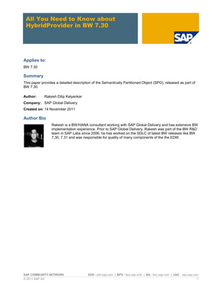 All You Need to Know about
 HybridProvider in BW 7.30




Applies to:
BW 7.30

Summary
This paper provides a detailed description of the Semantically Partitioned Object (SPO), released as part of
BW 7.30.

Author:      Rakesh Dilip Kalyankar
Company: SAP Global Delivery
Created on: 14 November 2011

Author Bio
                 Rakesh is a BW/HANA consultant working with SAP Global Delivery and has extensive BW
                 implementation experience. Prior to SAP Global Delivery, Rakesh was part of the BW R&D
                 team in SAP Labs since 2006; he has worked on the SDLC of latest BW releases like BW
                 7.30, 7.31 and was responsible for quality of many components of the the EDW.




SAP COMMUNITY NETWORK                   SDN - sdn.sap.com | BPX - bpx.sap.com | BA - boc.sap.com | UAC - uac.sap.com
© 2011 SAP AG                                                                                                      1
 