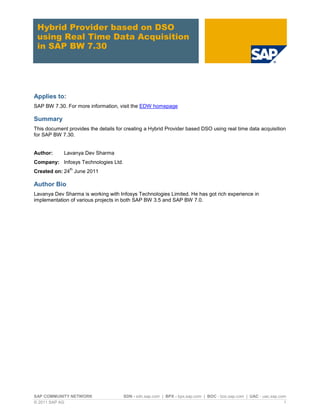 SAP COMMUNITY NETWORK SDN - sdn.sap.com | BPX - bpx.sap.com | BOC - boc.sap.com | UAC - uac.sap.com
© 2011 SAP AG 1
Hybrid Provider based on DSO
using Real Time Data Acquisition
in SAP BW 7.30
Applies to:
SAP BW 7.30. For more information, visit the EDW homepage
Summary
This document provides the details for creating a Hybrid Provider based DSO using real time data acquisition
for SAP BW 7.30.
Author: Lavanya Dev Sharma
Company: Infosys Technologies Ltd.
Created on: 24
th
June 2011
Author Bio
Lavanya Dev Sharma is working with Infosys Technologies Limited. He has got rich experience in
implementation of various projects in both SAP BW 3.5 and SAP BW 7.0.
 