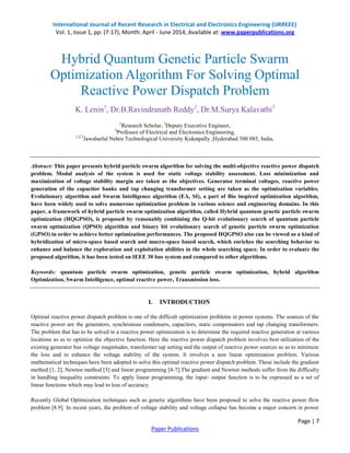 International Journal of Recent Research in Electrical and Electronics Engineering (IJRREEE) 
Vol. 1, Issue 1, pp: (7-17), Month: April - June 2014, Available at: www.paperpublications.org 
Hybrid Quantum Genetic Particle Swarm 
Optimization Algorithm For Solving Optimal 
Abstract: This paper presents hybrid particle swarm algorithm for solving the multi-objective reactive power dispatch 
problem. Modal analysis of the system is used for static voltage stability assessment. Loss minimization and 
maximization of voltage stability margin are taken as the objectives. Generator terminal voltages, reactive power 
generation of the capacitor banks and tap changing transformer setting are taken as the optimization variables. 
Evolutionary algorithm and Swarm Intelligence algorithm (EA, SI), a part of Bio inspired optimization algorithm, 
have been widely used to solve numerous optimization problem in various science and engineering domains. In this 
paper, a framework of hybrid particle swarm optimization algorithm, called Hybrid quantum genetic particle swarm 
optimization (HQGPSO), is proposed by reasonably combining the Q-bit evolutionary search of quantum particle 
swarm optimization (QPSO) algorithm and binary bit evolutionary search of genetic particle swarm optimization 
(GPSO) in order to achieve better optimization performances. The proposed HQGPSO also can be viewed as a kind of 
hybridization of micro-space based search and macro-space based search, which enriches the searching behavior to 
enhance and balance the exploration and exploitation abilities in the whole searching space. In order to evaluate the 
proposed algorithm, it has been tested on IEEE 30 bus system and compared to other algorithms. 
Keywords: quantum particle swarm optimization, genetic particle swarm optimization, hybrid algorithm 
Optimization, Swarm Intelligence, optimal reactive power, Transmission loss. 
Optimal reactive power dispatch problem is one of the difficult optimization problems in power systems. The sources of the 
reactive power are the generators, synchronous condensers, capacitors, static compensators and tap changing transformers. 
The problem that has to be solved in a reactive power optimization is to determine the required reactive generation at various 
locations so as to optimize the objective function. Here the reactive power dispatch problem involves best utilization of the 
existing generator bus voltage magnitudes, transformer tap setting and the output of reactive power sources so as to minimize 
the loss and to enhance the voltage stability of the system. It involves a non linear optimization problem. Various 
mathematical techniques have been adopted to solve this optimal reactive power dispatch problem. These include the gradient 
method [1, 2], Newton method [3] and linear programming [4-7].The gradient and Newton methods suffer from the difficulty 
in handling inequality constraints. To apply linear programming, the input- output function is to be expressed as a set of 
linear functions which may lead to loss of accuracy. 
Recently Global Optimization techniques such as genetic algorithms have been proposed to solve the reactive power flow 
problem [8.9]. In recent years, the problem of voltage stability and voltage collapse has become a major concern in power 
Page | 7 
Reactive Power Dispatch Problem 
K. Lenin1, Dr.B.Ravindranath Reddy2, Dr.M.Surya Kalavathi3 
1Research Scholar, 2Deputy Executive Engineer, 
3Professor of Electrical and Electronics Engineering, 
1,2,3Jawaharlal Nehru Technological University Kukatpally ,Hyderabad 500 085, India. 
I. INTRODUCTION 
Paper Publications 
 