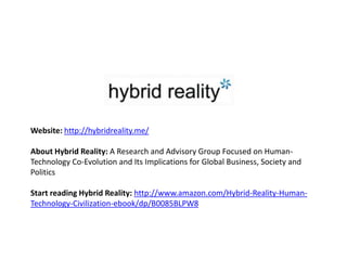 Website: http://hybridreality.me/

About Hybrid Reality: A Research and Advisory Group Focused on Human-
Technology Co-Evolution and Its Implications for Global Business, Society and
Politics

Start reading Hybrid Reality: http://www.amazon.com/Hybrid-Reality-Human-
Technology-Civilization-ebook/dp/B0085BLPW8
 