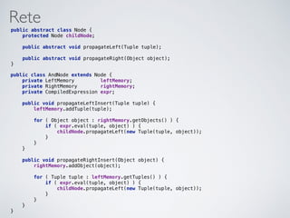 Rete
public abstract class Node { 
protected Node childNode; 
 
public abstract void propagateLeft(Tuple tuple); 
 
public abstract void propagateRight(Object object); 
}
public class AndNode extends Node { 
private LeftMemory leftMemory; 
private RightMemory rightMemory; 
private CompiledExpression expr; 
 
public void propagateLeftInsert(Tuple tuple) { 
leftMemory.addTuple(tuple); 
 
for ( Object object : rightMemory.getObjects() ) { 
if ( expr.eval(tuple, object) ) { 
childNode.propagateLeft(new Tuple(tuple, object)); 
} 
} 
} 
 
public void propagateRightInsert(Object object) { 
rightMemory.addObject(object); 
 
for ( Tuple tuple : leftMemory.getTuples() ) { 
if ( expr.eval(tuple, object) ) { 
childNode.propagateLeft(new Tuple(tuple, object)); 
} 
} 
} 
}
 