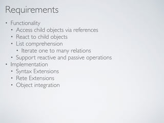 Requirements
• Functionality
• Access child objects via references
• React to child objects
• List comprehension
• Iterate one to many relations
• Support reactive and passive operations
• Implementation
• Syntax Extensions
• Rete Extensions
• Object integration
 