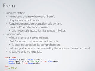 From
• Implementation
• Introduces one new keyword “from”.
• Requires new Rete node.
• Requires expression evaluation sub system.
• Uses dot ‘.’ as reference accessor.
• with type safe javascript like syntax (MVEL).
• Functionality
• Allows access to nested objects.
• Dot ‘.’ accessor is access and return only.
• It does not provide list comprehension.
• List comprehension is performed by the node on the return result.
• Is passive only, no reactivity.
rule R2 when 
$student : Student ( $plan : plan ) 
$exam: Exam( course == ”Big Data” ) from $plan.exams  
$grade: Grade() from $exam.grades
then 
/∗ RHS ∗/  
end
 