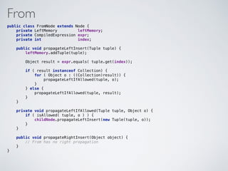 From
public class FromNode extends Node { 
private LeftMemory leftMemory; 
private CompiledExpression expr; 
private int index; 
 
public void propagateLeftInsert(Tuple tuple) { 
leftMemory.addTuple(tuple); 
 
Object result = expr.equals( tuple.get(index)); 
 
if ( result instanceof Collection) { 
for ( Object o : ((Collection)result)) { 
propagateLeftIfAllowed(tuple, o); 
} 
} else { 
propagateLeftIfAllowed(tuple, result); 
} 
} 
 
private void propagateLeftIfAllowed(Tuple tuple, Object o) { 
if ( isAllowed( tuple, o ) ) { 
childNode.propagateLeftInsert(new Tuple(tuple, o)); 
} 
}
 
public void propagateRightInsert(Object object) { 
// From has no right propagation  
} 
}
 