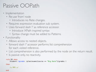 Passive OOPath
• Implementation
• Re-use ‘from’ node
• Introduces no Rete changes.
• Requires expression evaluation sub system.
• Uses forward slash ‘/’ as reference accessor.
• Introduce XPath inspired syntax
• Syntax change must be added to Patterns
• Functionality
• Allows access to nested objects.
• forward slash ‘/’ accessor performs list comprehension 
for each visited reference.
• List comprehension is also performed by the node on the return result.
• Is passive only, no reactivity.
rule R3 when 
Student( $grade: /plan/exams{course == ”Big Data”}/grades )
then
/∗ RHS ∗/
end
 