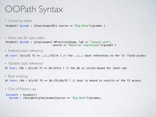 OOPath Syntax
• Access by index
• Inline cast for type safety
• Indexed back reference
• Variable back reference
• Back tracking
• Out of Pattern use
Student( $grade : /plan/exams[0]{ course == ”Big Data”}/grades )
Student( $grade : /plan/exams{ #PracticalExam, lab == ”hazard safe”,  
course == ”Material Explosions”}/grades )
A( $var: /b/c/d{ f1 == ../../f2}/e ) // the ../../ back references to the ‘b’ field access
A( $var: /$b : b/c/d{ f1 == $b.f2}/e ) // the $b is inline bound for later use
A( $var: /$b : b/c/d{ f1 == $b.f2}/$b/f2 ) // $var is bound to results of the f2 access
$student : Student() 
$grade : /$student/plan/exams{course == ”Big Data”}/grades;
 