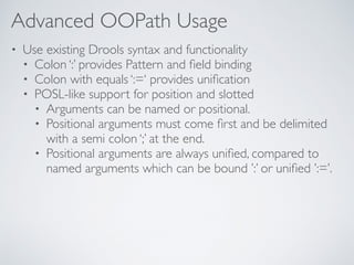 Advanced OOPath Usage
• Use existing Drools syntax and functionality
• Colon ‘:’ provides Pattern and ﬁeld binding
• Colon with equals ‘:=‘ provides uniﬁcation
• POSL-like support for position and slotted
• Arguments can be named or positional.
• Positional arguments must come ﬁrst and be delimited
with a semi colon ‘;’ at the end.
• Positional arguments are always uniﬁed, compared to
named arguments which can be bound ’:’ or uniﬁed ’:=’.
 