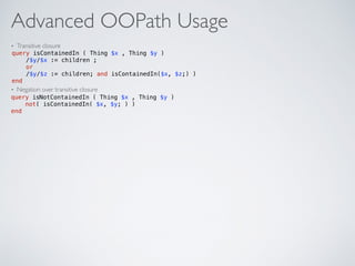 Advanced OOPath Usage
• Transitive closure
• Negation over transitive closure
query isContainedIn ( Thing $x , Thing $y ) 
/$y/$x := children ; 
or 
/$y/$z := children; and isContainedIn($x, $z;) )  
end
query isNotContainedIn ( Thing $x , Thing $y )  
not( isContainedIn( $x, $y; ) )  
end
 