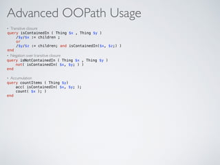 Advanced OOPath Usage
• Transitive closure
• Negation over transitive closure
• Accumulation
query isContainedIn ( Thing $x , Thing $y ) 
/$y/$x := children ; 
or 
/$y/$z := children; and isContainedIn($x, $z;) )  
end
query isNotContainedIn ( Thing $x , Thing $y )  
not( isContainedIn( $x, $y; ) )  
end
query countItems ( Thing $y) 
acc( isContainedIn( $x, $y; );  
count( $x ); )  
end
 