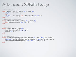 Advanced OOPath Usage
• Transitive closure
• Negation over transitive closure
• Accumulation
• Structural Control
query isContainedIn ( Thing $x , Thing $y ) 
/$y/$x := children ; 
or 
/$y/$z := children; and isContainedIn($x, $z;) )  
end
query isNotContainedIn ( Thing $x , Thing $y )  
not( isContainedIn( $x, $y; ) )  
end
query countItems ( Thing $y) 
acc( isContainedIn( $x, $y; );  
count( $x ); )  
end
query childrenOrderedByEdgeCount( Parent $x, Child $c0, int index )  
/$x/$c1 : children[index]{children.size <= $c0.children. size };  
childrenOrderedByEdgeCount ( $x , $c1 , index + 1; )  
end
 