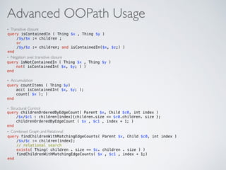 Advanced OOPath Usage
• Transitive closure
• Negation over transitive closure
• Accumulation
• Structural Control
• Combined Graph and Relational
query isContainedIn ( Thing $x , Thing $y ) 
/$y/$x := children ; 
or 
/$y/$z := children; and isContainedIn($x, $z;) )  
end
query isNotContainedIn ( Thing $x , Thing $y )  
not( isContainedIn( $x, $y; ) )  
end
query countItems ( Thing $y) 
acc( isContainedIn( $x, $y; );  
count( $x ); )  
end
query childrenOrderedByEdgeCount( Parent $x, Child $c0, int index )  
/$x/$c1 : children[index]{children.size <= $c0.children. size };  
childrenOrderedByEdgeCount ( $x , $c1 , index + 1; )  
end
query findChildrenWithMatchingEdgeCounts( Parent $x, Child $c0, int index ) 
/$x/$c := children[index]; 
// relational search 
exists( Thing( children . size == $c. children . size ) )  
findChildrenWithMatchingEdgeCounts( $x , $c1 , index + 1;)  
end
 