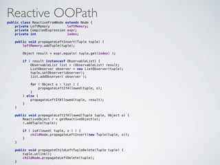 Reactive OOPathpublic class ReactiveFromNode extends Node { 
private LeftMemory leftMemory; 
private CompiledExpression expr; 
private int index; 
 
public void propagateLeftInsert(Tuple tuple) { 
leftMemory.addTuple(tuple); 
 
Object result = expr.equals( tuple.get(index) ); 
 
if ( result instanceof ObservableList) { 
ObservableList list = (ObservableList) result; 
ListObserver observer = new ListObserver(tuple); 
tuple.setObserver(observer); 
list.addObserver( observer ); 
 
for ( Object o : list ) { 
propagateLeftIfAllowed(tuple, o); 
} 
} else { 
propagateLeftIfAllowed(tuple, result); 
} 
} 
 
public void propagateLeftIfAllowed(Tuple tuple, Object o) { 
ReactiveObject r = getReactiveObject(o); 
r.addTuple(tuple); 
 
if ( isAllowed( tuple, o ) ) { 
childNode.propagateLeftInsert(new Tuple(tuple, o)); 
} 
} 
 
public void propagateChildLeftTupleDelete(Tuple tuple) { 
tuple.unlink(); 
childNode.propagateLeftDelete(tuple); 
}
 