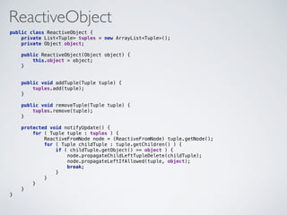 ReactiveObject
public class ReactiveObject { 
private List<Tuple> tuples = new ArrayList<Tuple>(); 
private Object object; 
 
public ReactiveObject(Object object) { 
this.object = object; 
} 
 
 
public void addTuple(Tuple tuple) { 
tuples.add(tuple); 
} 
 
public void removeTuple(Tuple tuple) { 
tuples.remove(tuple); 
} 
 
protected void notifyUpdate() { 
for ( Tuple tuple : tuples ) { 
ReactiveFromNode node = (ReactiveFromNode) tuple.getNode(); 
for ( Tuple childTuple : tuple.getChildren() ) { 
if ( childTuple.getObject() == object ) { 
node.propagateChildLeftTupleDelete(childTuple); 
node.propagateLeftIfAllowed(tuple, object); 
break; 
} 
} 
} 
} 
} 
 