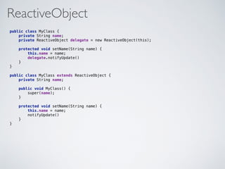 ReactiveObject
public class MyClass { 
private String name;
private ReactiveObject delegate = new ReactiveObject(this); 
 
protected void setName(String name) {
this.name = name;
delegate.notifyUpdate() 
} 
}
public class MyClass extends ReactiveObject { 
private String name;
public void MyClass() {
super(name); 
}
 
protected void setName(String name) {
this.name = name;
notifyUpdate() 
} 
}
 