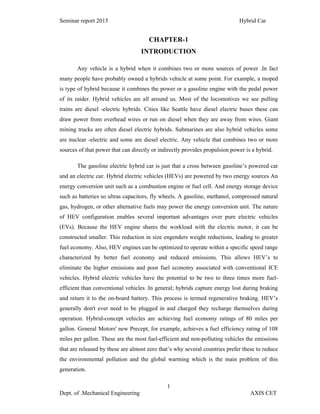 Seminar report 2015 Hybrid Car
1
Dept. of .Mechanical Engineering AXIS CET
CHAPTER-1
INTRODUCTION
Any vehicle is a hybrid when it combines two or more sources of power .In fact
many people have probably owned a hybrids vehicle at some point. For example, a moped
is type of hybrid because it combines the power or a gasoline engine with the pedal power
of its raider. Hybrid vehicles are all around us. Most of the locomotives we see pulling
trains are diesel -electric hybrids. Cities like Seattle have diesel electric buses these can
draw power from overhead wires or run on diesel when they are away from wires. Giant
mining trucks are often diesel electric hybrids. Submarines are also hybrid vehicles some
are nuclear -electric and some are diesel electric. Any vehicle that combines two or more
sources of that power that can directly or indirectly provides propulsion power is a hybrid.
The gasoline electric hybrid car is just that a cross between gasoline’s powered car
and an electric car. Hybrid electric vehicles (HEVs) are powered by two energy sources An
energy conversion unit such as a combustion engine or fuel cell. And energy storage device
such as batteries so ultras capacitors, fly wheels. A gasoline, methanol, compressed natural
gas, hydrogen, or other alternative fuels may power the energy conversion unit. The nature
of HEV configuration enables several important advantages over pure electric vehicles
(EVs). Because the HEV engine shares the workload with the electric motor, it can be
constructed smaller. This reduction in size engenders weight reductions, leading to greater
fuel economy. Also, HEV engines can be optimized to operate within a specific speed range
characterized by better fuel economy and reduced emissions. This allows HEV’s to
eliminate the higher emissions and poor fuel economy associated with conventional ICE
vehicles. Hybrid electric vehicles have the potential to be two to three times more fuel-
efficient than conventional vehicles .In general; hybrids capture energy lost during braking
and return it to the on-board battery. This process is termed regenerative braking. HEV’s
generally don't ever need to be plugged in and charged they recharge themselves during
operation. Hybrid-concept vehicles are achieving fuel economy ratings of 80 miles per
gallon. General Motors' new Precept, for example, achieves a fuel efficiency rating of 108
miles per gallon. These are the most fuel-efficient and non-polluting vehicles the emissions
that are released by these are almost zero that’s why several countries prefer these to reduce
the environmental pollution and the global warming which is the main problem of this
generation.
 