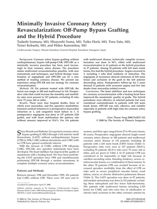 Minimally Invasive Coronary Artery
Revascularization: Off-Pump Bypass Grafting
and the Hybrid Procedure
Tadashi Isomura, MD, Hisayoshi Suma, MD, Taiko Horii, MD, Toru Sato, MD,
Teisei Kobashi, MD, and Hideo Kanemitsu, MD
Cardiovascular Surgery, Shonan Kamakura General Hospital, Kamakura, Kanagawa, Japan
Background. Coronary artery bypass grafting without
cardiopulmonary bypass (off-pump-CAB; OPCAB) as a
minimally invasive procedure has been used increas-
ingly to treat coronary artery disease. The procedure
makes multivessel revascularization possible, with new
instruments and techniques, and hybrid therapy (com-
bination of angioplasty and OPCAB) can be a new
method of treating coronary disease. We present our
experience using OPCAB and our strategy for coronary
revascularization.
Methods. Of 216 patients treated with OPCAB, the
lesion was single in 100 and multivessel in 116. Preoper-
ative risks that could increase the mortality and morbid-
ity rates were present in 127 patients, excluding 55 who
were 75 years old or older.
Results. There were four hospital deaths, three of
which were noncardiac, and ﬁve operative morbidities:
transient cerebral ischemia in 3, perioperative myocardial
infarction in 1, and congestive heart failure in 1. A
postoperative angiogram was done in 157 patients (220
grafts), and with heart stabilization the patency rate
without stenosis improved to 93.6%. For 116 patients
with multivessel disease, technically complete revascu-
larization was done in 84%, either with multivessel
revascularization in 61 patients or the hybrid procedure
in 37 patients. Among 20 patients with left main trunk
lesion, ﬁve had the hybrid procedure. Angina recurred in
3, including 1 who died suddenly of infarction. The
angiogram at recurrence showed restenosis of left main
lesion and occlusion of the graft to the left anterior
descending artery. Postoperative follow-up for 2 years
showed 12 patients with recurrent angina and ﬁve late
deaths from noncardiac-related events.
Conclusions. The heart stabilizer and new techniques
for coronary revascularization with a beating heart have
improved the anastomotic quality of grafts. The hybrid
procedures were effective in selected patients but were
considered contraindicated in patients with left main
trunk lesion. OPCAB was safe, effective, and suitable
especially in patients with high risks for coronary artery
bypass grafting.
(Ann Thorac Surg 2000;70:2017–22)
© 2000 by The Society of Thoracic Surgeons
Since Benetti and Ballester [1] reported coronary artery
bypass grafting (CABG) through a left anterior small
thoracotomy (LAST) without cardiopulmonary bypass
(CPB) in 1994, CABG without sternotomy and CABG with
no CPB have gained worldwide interest.
With the increase of CABG without CPB (off-pump
CABG, OPCAB), new operative instruments have been
developed. The heart stabilizer has improved the quality of
anastomosis with a beating heart. We have been perform-
ing the LAST operation since 1996 and simultaneously
performing OPCAB through a median sternotomy to
complete multiple coronary artery revascularization.
Patients and Methods
Between January 1996 and December 1999, 216 patients
had CABG without CPB. There were 155 men and 61
women, and their ages ranged from 27 to 89 years (mean,
68 years). Preoperative angiogram showed single-vessel
coronary artery disease in 100 patients and multivessel
coronary artery disease in 116 patients, including 20
patients with a left main trunk (LMT) lesion (Table 1).
Preoperative risks were seen in 127 patients (58.8%),
excluding 55 patients (25.4%) who were 75 years old or
older, and are given in Table 2. In 57 patients CPB was
considered to be impossible or high risk because of
calciﬁed ascending aorta, bleeding tendency, severe ce-
rebrovascular lesion, or a combination of those lesions. In
the other 70 patients CPB was avoided because of in-
creased operative morbidity from the effect of CPB on
risks such as severe peripheral vascular lesion, renal
failure, cancer, or chronic obstructive pulmonary disease
(Table 2). The LAST operation was done in 87 patients,
and median sternotomy was done in 121 patients, exclud-
ing three subxyphoid and ﬁve lower half-sternotomy.
The patients with multivessel lesions including LAD
lesion for CABG and who were free of calciﬁcation or
chronic total occlusion in the other coronary arteries by
Accepted for publication April 27, 2000.
Address reprints requests to Dr Isomura, Cardiovascular Surgery,
Hayama Heart Center, 1898 Shimoyamaguchi, Hayama, Kanagawa, Japan
240-0116; e-mail: isomura@hayamaheart.gr.jp.
© 2000 by The Society of Thoracic Surgeons 0003-4975/00/$20.00
Published by Elsevier Science Inc PII S0003-4975(00)01839-7
 