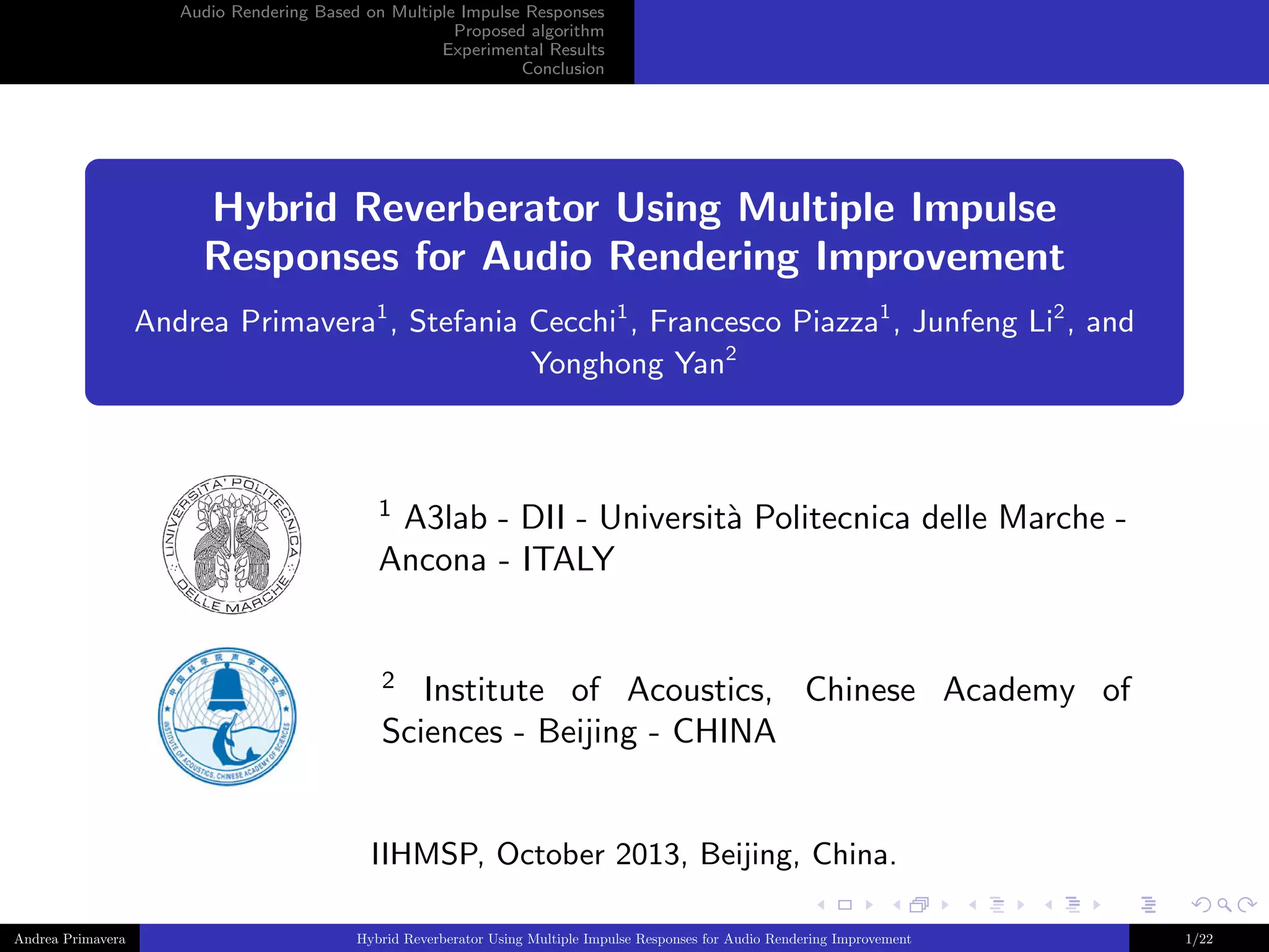 Audio Rendering Based on Multiple Impulse Responses
Proposed algorithm
Experimental Results
Conclusion

Hybrid Reverberator Using Multiple Impulse
Responses for Audio Rendering Improvement
Andrea Primavera1 , Stefania Cecchi1 , Francesco Piazza1 , Junfeng Li2 , and
Yonghong Yan2

1

A3lab - DII - Universit` Politecnica delle Marche a
Ancona - ITALY

2

Institute of Acoustics, Chinese Academy of
Sciences - Beijing - CHINA

IIHMSP, October 2013, Beijing, China.
Andrea Primavera

Hybrid Reverberator Using Multiple Impulse Responses for Audio Rendering Improvement

1/22

 