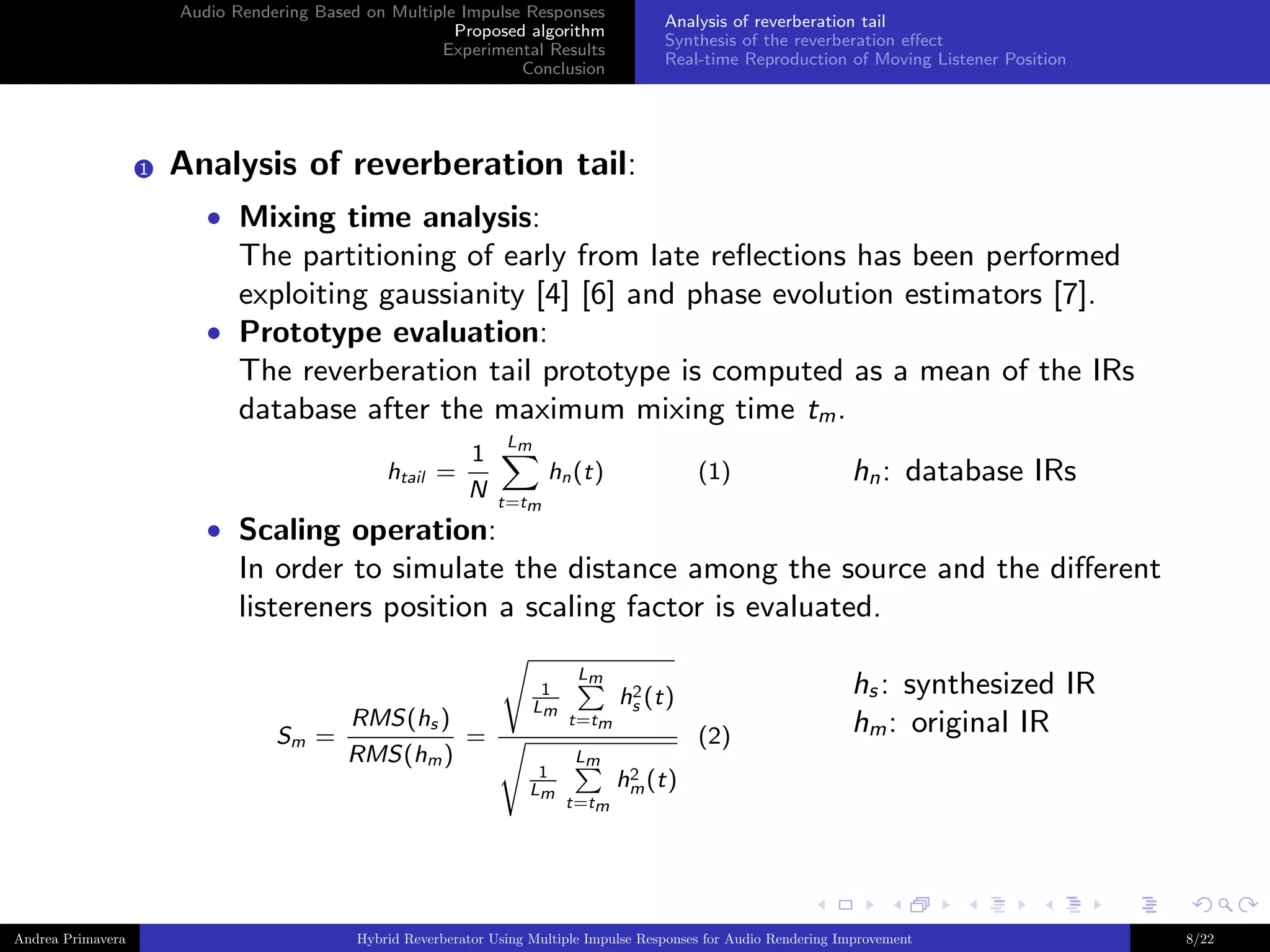 Audio Rendering Based on Multiple Impulse Responses
Proposed algorithm
Experimental Results
Conclusion

1

Analysis of reverberation tail
Synthesis of the reverberation eﬀect
Real-time Reproduction of Moving Listener Position

Analysis of reverberation tail:
• Mixing time analysis:

The partitioning of early from late reﬂections has been performed
exploiting gaussianity [4] [6] and phase evolution estimators [7].
• Prototype evaluation:
The reverberation tail prototype is computed as a mean of the IRs
database after the maximum mixing time tm .
htail =

1
N

Lm

hn (t)

(1)

hn : database IRs

t=tm

• Scaling operation:

In order to simulate the distance among the source and the diﬀerent
listereners position a scaling factor is evaluated.

Sm

Andrea Primavera

RMS(hs )
=
=
RMS(hm )

1
Lm

1
Lm

Lm
t=tm
Lm
t=tm

2
hs (t)

(2)

hs : synthesized IR
hm : original IR

2
hm (t)

Hybrid Reverberator Using Multiple Impulse Responses for Audio Rendering Improvement

8/22

 