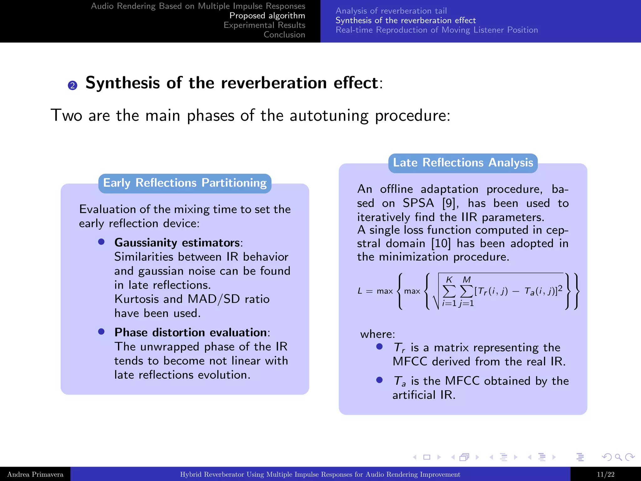 Audio Rendering Based on Multiple Impulse Responses
Proposed algorithm
Experimental Results
Conclusion

2

Analysis of reverberation tail
Synthesis of the reverberation eﬀect
Real-time Reproduction of Moving Listener Position

Synthesis of the reverberation eﬀect:

Two are the main phases of the autotuning procedure:
Late Reﬂections Analysis
Early Reﬂections Partitioning
Evaluation of the mixing time to set the
early reﬂection device:

•

•

Andrea Primavera

Gaussianity estimators:
Similarities between IR behavior
and gaussian noise can be found
in late reﬂections.
Kurtosis and MAD/SD ratio
have been used.
Phase distortion evaluation:
The unwrapped phase of the IR
tends to become not linear with
late reﬂections evolution.

An oﬄine adaptation procedure, based on SPSA [9], has been used to
iteratively ﬁnd the IIR parameters.
A single loss function computed in cepstral domain [10] has been adopted in
the minimization procedure.
L = max







max








[Tr (i, j) − Ta (i, j)]2


i=1 j=1
K

M

where:
• Tr is a matrix representing the
MFCC derived from the real IR.

•

Ta is the MFCC obtained by the
artiﬁcial IR.

Hybrid Reverberator Using Multiple Impulse Responses for Audio Rendering Improvement

11/22

 