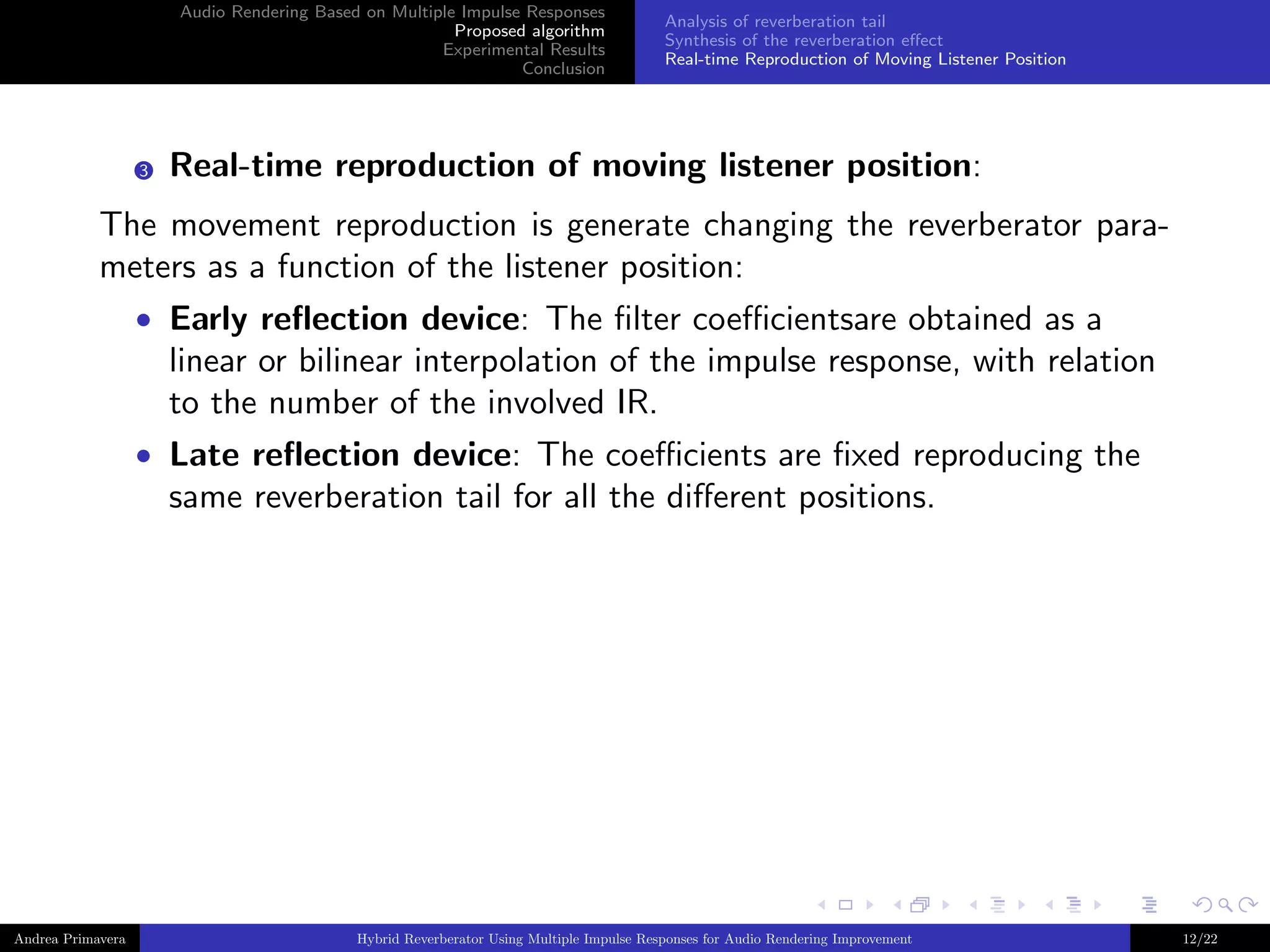 Audio Rendering Based on Multiple Impulse Responses
Proposed algorithm
Experimental Results
Conclusion

3

Analysis of reverberation tail
Synthesis of the reverberation eﬀect
Real-time Reproduction of Moving Listener Position

Real-time reproduction of moving listener position:

The movement reproduction is generate changing the reverberator parameters as a function of the listener position:
• Early reﬂection device: The ﬁlter coeﬃcientsare obtained as a

linear or bilinear interpolation of the impulse response, with relation
to the number of the involved IR.
• Late reﬂection device: The coeﬃcients are ﬁxed reproducing the

same reverberation tail for all the diﬀerent positions.

Andrea Primavera

Hybrid Reverberator Using Multiple Impulse Responses for Audio Rendering Improvement

12/22

 