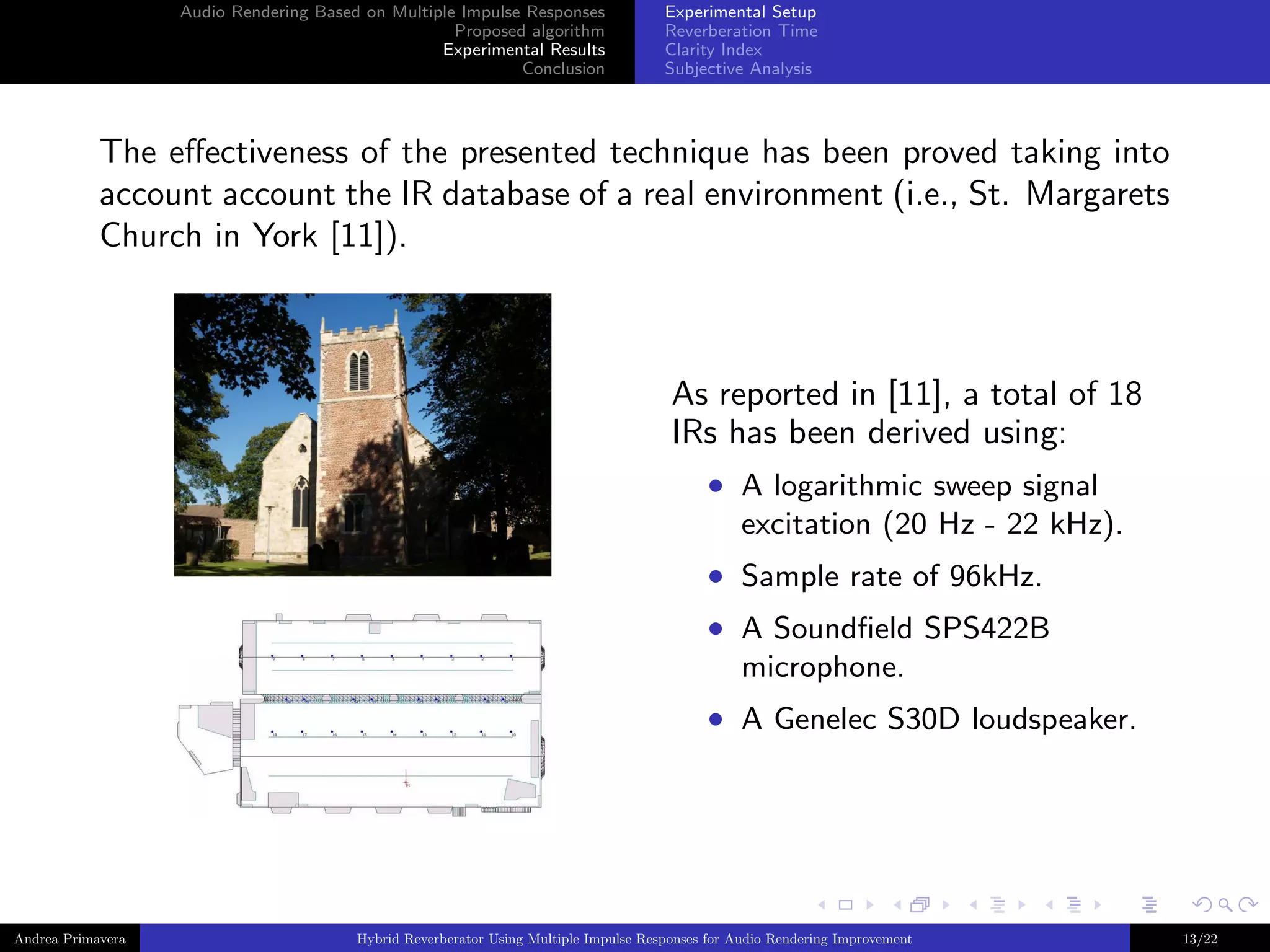 Audio Rendering Based on Multiple Impulse Responses
Proposed algorithm
Experimental Results
Conclusion

Experimental Setup
Reverberation Time
Clarity Index
Subjective Analysis

The eﬀectiveness of the presented technique has been proved taking into
account account the IR database of a real environment (i.e., St. Margarets
Church in York [11]).

As reported in [11], a total of 18
IRs has been derived using:
• A logarithmic sweep signal
excitation (20 Hz - 22 kHz).
• Sample rate of 96kHz.
• A Soundﬁeld SPS422B
microphone.
• A Genelec S30D loudspeaker.

Andrea Primavera

Hybrid Reverberator Using Multiple Impulse Responses for Audio Rendering Improvement

13/22

 