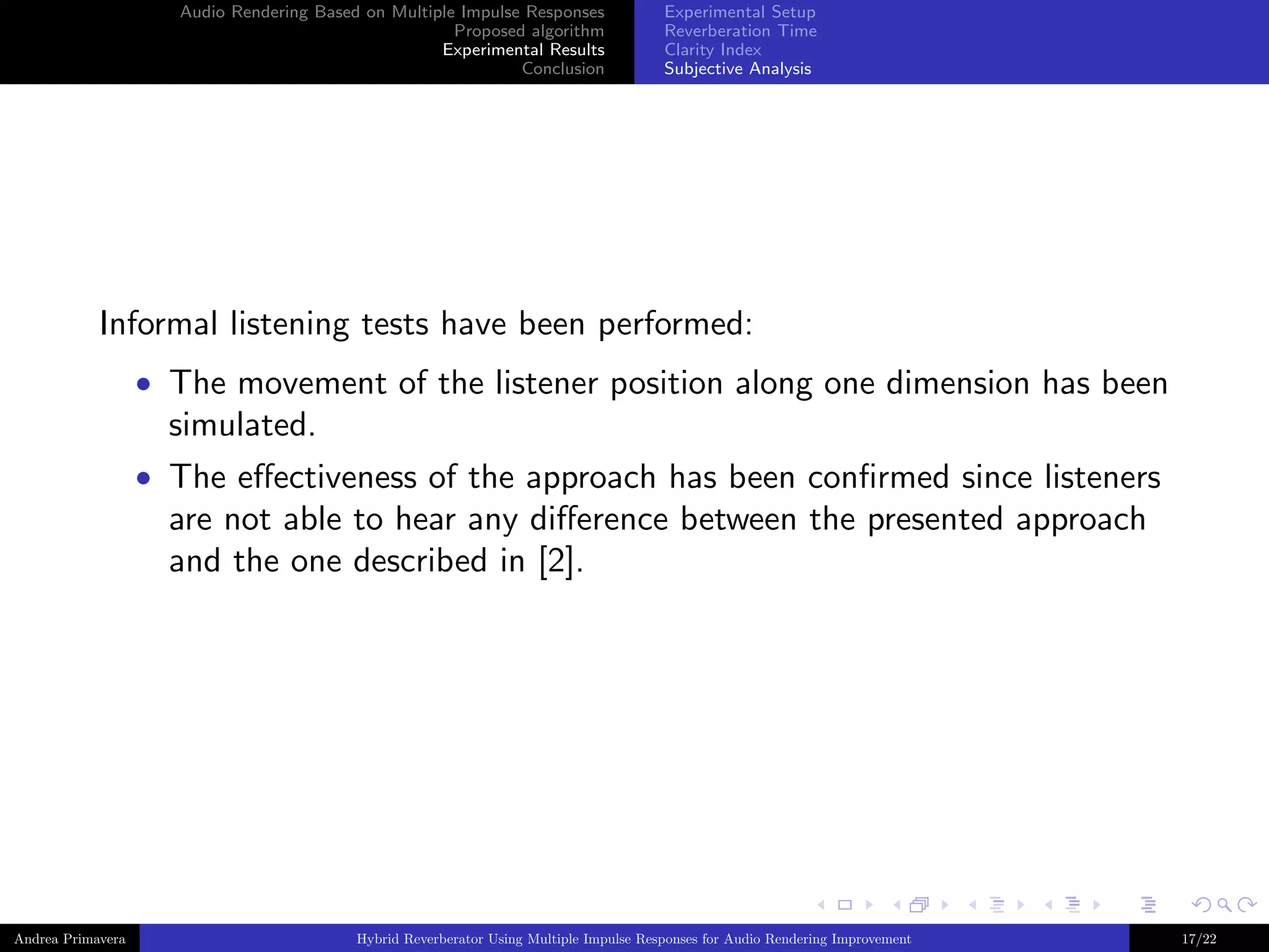 Audio Rendering Based on Multiple Impulse Responses
Proposed algorithm
Experimental Results
Conclusion

Experimental Setup
Reverberation Time
Clarity Index
Subjective Analysis

Informal listening tests have been performed:
• The movement of the listener position along one dimension has been

simulated.
• The eﬀectiveness of the approach has been conﬁrmed since listeners

are not able to hear any diﬀerence between the presented approach
and the one described in [2].

Andrea Primavera

Hybrid Reverberator Using Multiple Impulse Responses for Audio Rendering Improvement

17/22

 