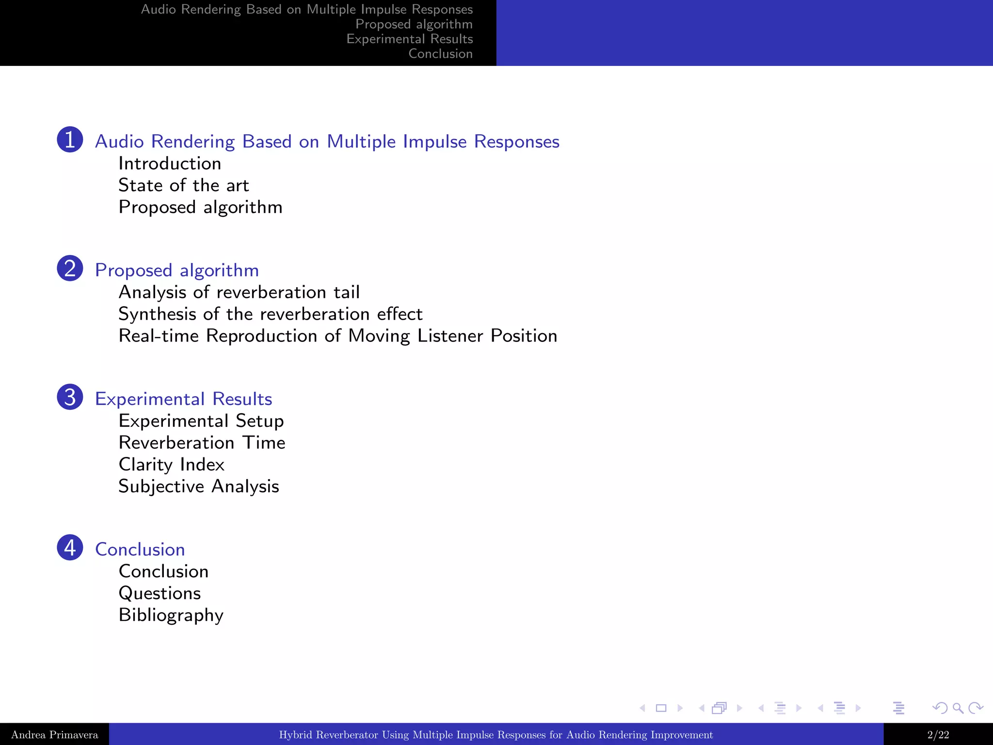 Audio Rendering Based on Multiple Impulse Responses
Proposed algorithm
Experimental Results
Conclusion

1

Audio Rendering Based on Multiple Impulse Responses
Introduction
State of the art
Proposed algorithm

2

Proposed algorithm
Analysis of reverberation tail
Synthesis of the reverberation eﬀect
Real-time Reproduction of Moving Listener Position

3

Experimental Results
Experimental Setup
Reverberation Time
Clarity Index
Subjective Analysis

4

Conclusion
Conclusion
Questions
Bibliography

Andrea Primavera

Hybrid Reverberator Using Multiple Impulse Responses for Audio Rendering Improvement

2/22

 