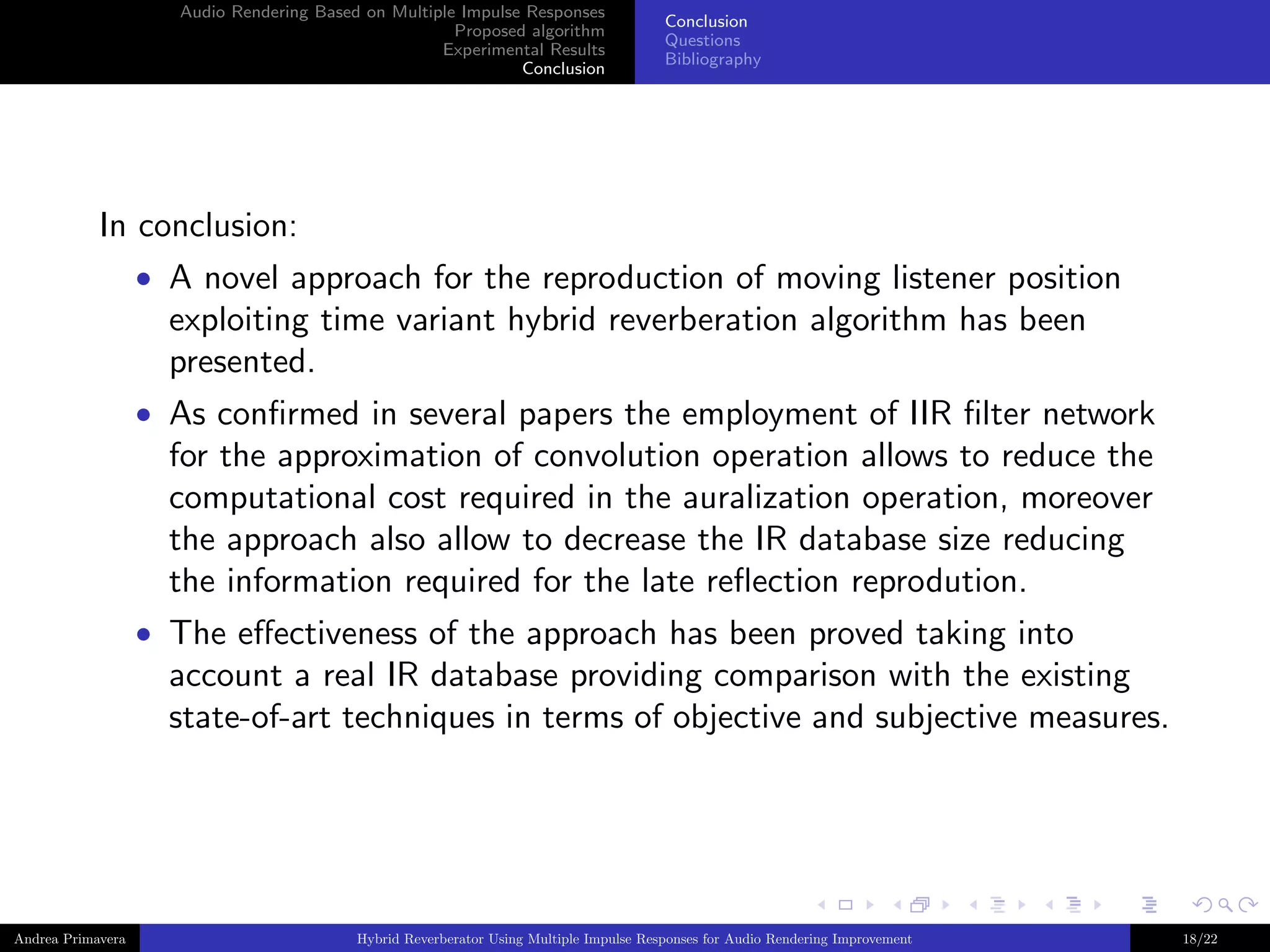 Audio Rendering Based on Multiple Impulse Responses
Proposed algorithm
Experimental Results
Conclusion

Conclusion
Questions
Bibliography

In conclusion:
• A novel approach for the reproduction of moving listener position

exploiting time variant hybrid reverberation algorithm has been
presented.
• As conﬁrmed in several papers the employment of IIR ﬁlter network

for the approximation of convolution operation allows to reduce the
computational cost required in the auralization operation, moreover
the approach also allow to decrease the IR database size reducing
the information required for the late reﬂection reprodution.
• The eﬀectiveness of the approach has been proved taking into

account a real IR database providing comparison with the existing
state-of-art techniques in terms of objective and subjective measures.

Andrea Primavera

Hybrid Reverberator Using Multiple Impulse Responses for Audio Rendering Improvement

18/22

 