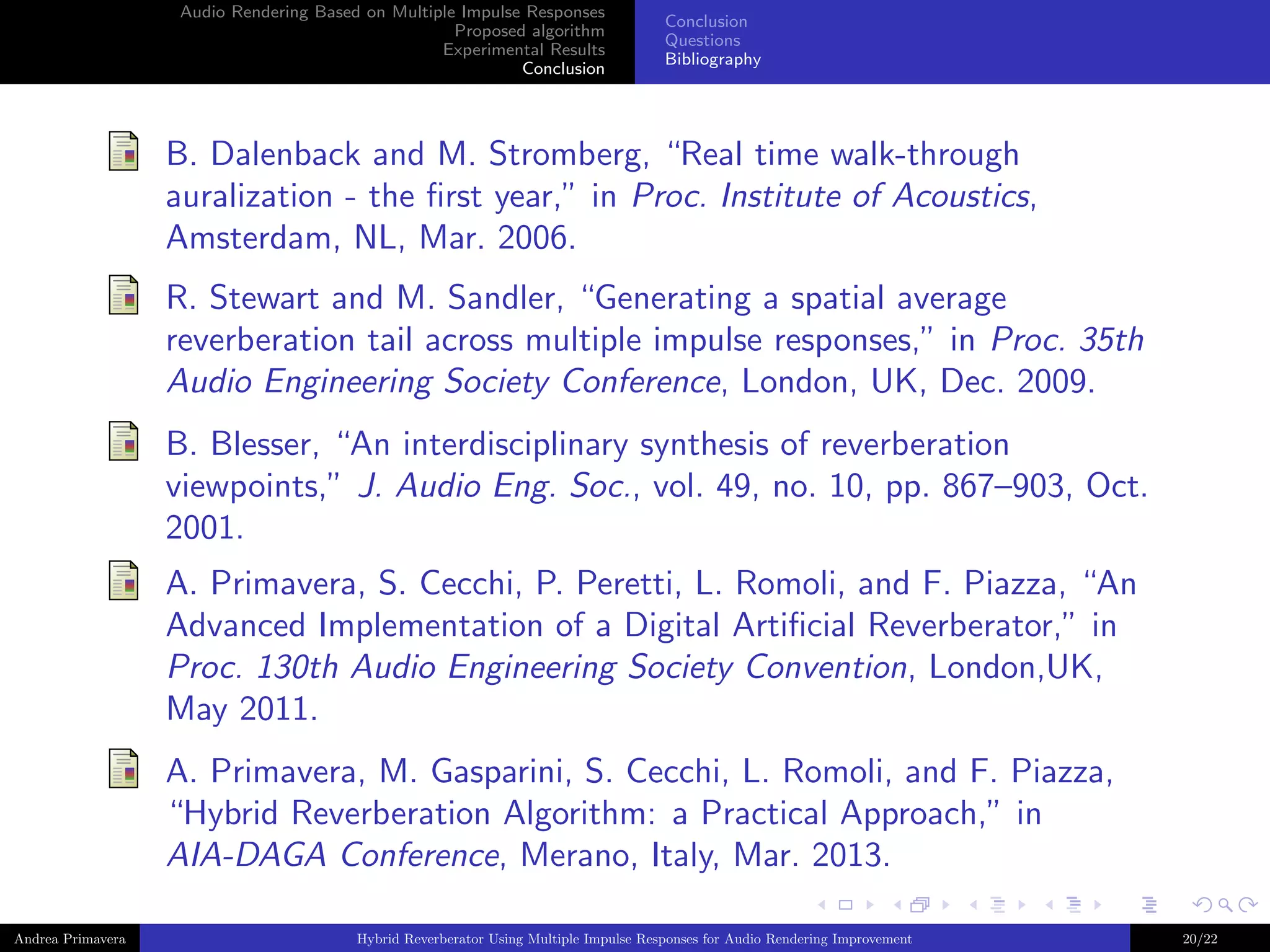 Audio Rendering Based on Multiple Impulse Responses
Proposed algorithm
Experimental Results
Conclusion

Conclusion
Questions
Bibliography

B. Dalenback and M. Stromberg, “Real time walk-through
auralization - the ﬁrst year,” in Proc. Institute of Acoustics,
Amsterdam, NL, Mar. 2006.
R. Stewart and M. Sandler, “Generating a spatial average
reverberation tail across multiple impulse responses,” in Proc. 35th
Audio Engineering Society Conference, London, UK, Dec. 2009.
B. Blesser, “An interdisciplinary synthesis of reverberation
viewpoints,” J. Audio Eng. Soc., vol. 49, no. 10, pp. 867–903, Oct.
2001.
A. Primavera, S. Cecchi, P. Peretti, L. Romoli, and F. Piazza, “An
Advanced Implementation of a Digital Artiﬁcial Reverberator,” in
Proc. 130th Audio Engineering Society Convention, London,UK,
May 2011.
A. Primavera, M. Gasparini, S. Cecchi, L. Romoli, and F. Piazza,
“Hybrid Reverberation Algorithm: a Practical Approach,” in
AIA-DAGA Conference, Merano, Italy, Mar. 2013.
Andrea Primavera

Hybrid Reverberator Using Multiple Impulse Responses for Audio Rendering Improvement

20/22

 