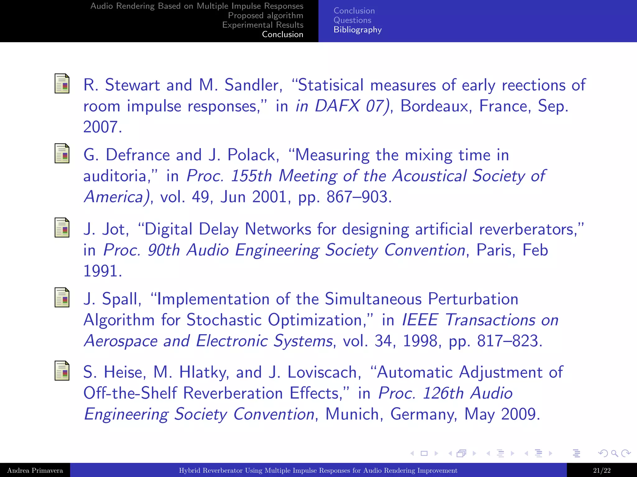 Audio Rendering Based on Multiple Impulse Responses
Proposed algorithm
Experimental Results
Conclusion

Conclusion
Questions
Bibliography

R. Stewart and M. Sandler, “Statisical measures of early reections of
room impulse responses,” in in DAFX 07), Bordeaux, France, Sep.
2007.
G. Defrance and J. Polack, “Measuring the mixing time in
auditoria,” in Proc. 155th Meeting of the Acoustical Society of
America), vol. 49, Jun 2001, pp. 867–903.
J. Jot, “Digital Delay Networks for designing artiﬁcial reverberators,”
in Proc. 90th Audio Engineering Society Convention, Paris, Feb
1991.
J. Spall, “Implementation of the Simultaneous Perturbation
Algorithm for Stochastic Optimization,” in IEEE Transactions on
Aerospace and Electronic Systems, vol. 34, 1998, pp. 817–823.
S. Heise, M. Hlatky, and J. Loviscach, “Automatic Adjustment of
Oﬀ-the-Shelf Reverberation Eﬀects,” in Proc. 126th Audio
Engineering Society Convention, Munich, Germany, May 2009.

Andrea Primavera

Hybrid Reverberator Using Multiple Impulse Responses for Audio Rendering Improvement

21/22

 