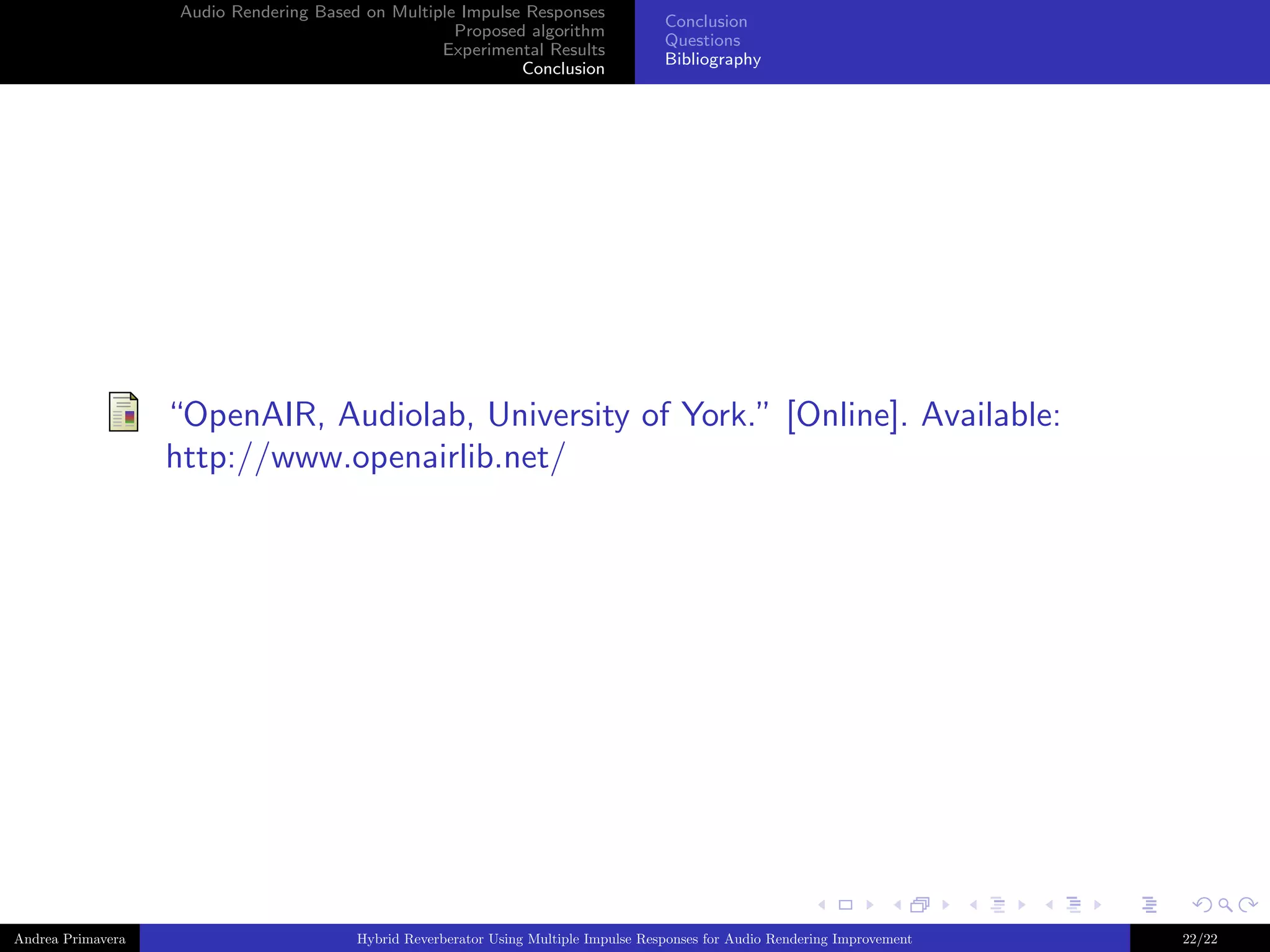 Audio Rendering Based on Multiple Impulse Responses
Proposed algorithm
Experimental Results
Conclusion

Conclusion
Questions
Bibliography

“OpenAIR, Audiolab, University of York.” [Online]. Available:
http://www.openairlib.net/

Andrea Primavera

Hybrid Reverberator Using Multiple Impulse Responses for Audio Rendering Improvement

22/22

 