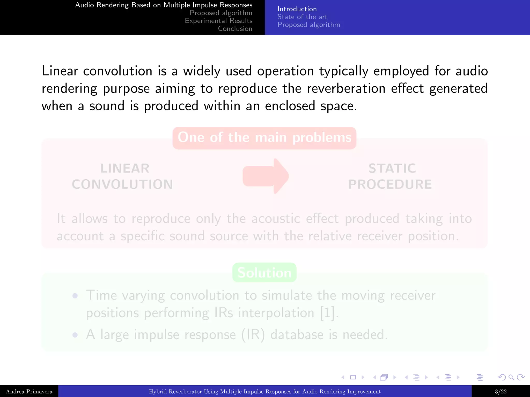 Audio Rendering Based on Multiple Impulse Responses
Proposed algorithm
Experimental Results
Conclusion

Introduction
State of the art
Proposed algorithm

Linear convolution is a widely used operation typically employed for audio
rendering purpose aiming to reproduce the reverberation eﬀect generated
when a sound is produced within an enclosed space.
One of the main problems
LINEAR
CONVOLUTION

STATIC
PROCEDURE

It allows to reproduce only the acoustic eﬀect produced taking into
account a speciﬁc sound source with the relative receiver position.
Solution
• Time varying convolution to simulate the moving receiver

positions performing IRs interpolation [1].
• A large impulse response (IR) database is needed.

Andrea Primavera

Hybrid Reverberator Using Multiple Impulse Responses for Audio Rendering Improvement

3/22

 