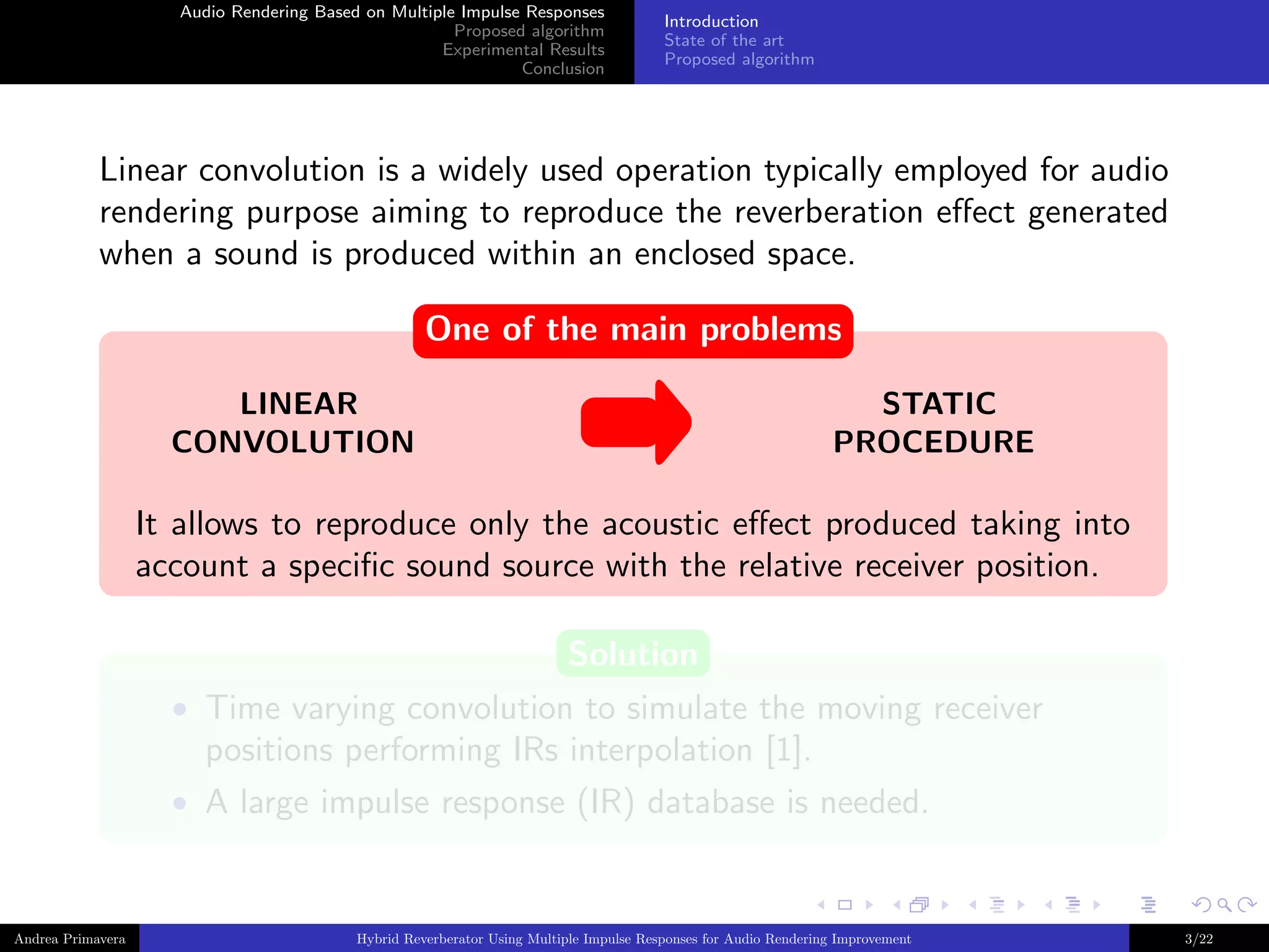 Audio Rendering Based on Multiple Impulse Responses
Proposed algorithm
Experimental Results
Conclusion

Introduction
State of the art
Proposed algorithm

Linear convolution is a widely used operation typically employed for audio
rendering purpose aiming to reproduce the reverberation eﬀect generated
when a sound is produced within an enclosed space.
One of the main problems
LINEAR
CONVOLUTION

STATIC
PROCEDURE

It allows to reproduce only the acoustic eﬀect produced taking into
account a speciﬁc sound source with the relative receiver position.
Solution
• Time varying convolution to simulate the moving receiver

positions performing IRs interpolation [1].
• A large impulse response (IR) database is needed.

Andrea Primavera

Hybrid Reverberator Using Multiple Impulse Responses for Audio Rendering Improvement

3/22

 