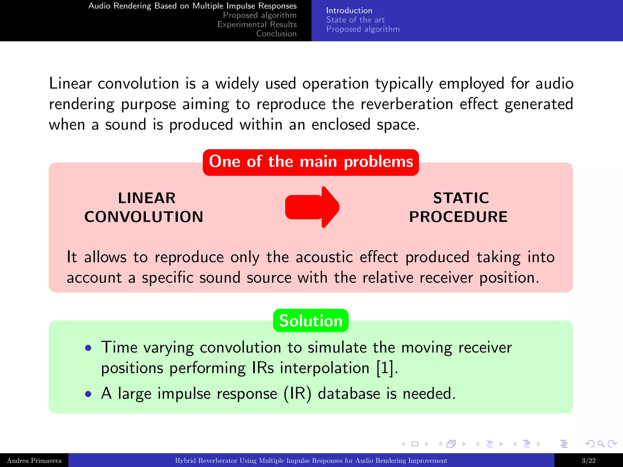 Audio Rendering Based on Multiple Impulse Responses
Proposed algorithm
Experimental Results
Conclusion

Introduction
State of the art
Proposed algorithm

Linear convolution is a widely used operation typically employed for audio
rendering purpose aiming to reproduce the reverberation eﬀect generated
when a sound is produced within an enclosed space.
One of the main problems
LINEAR
CONVOLUTION

STATIC
PROCEDURE

It allows to reproduce only the acoustic eﬀect produced taking into
account a speciﬁc sound source with the relative receiver position.
Solution
• Time varying convolution to simulate the moving receiver

positions performing IRs interpolation [1].
• A large impulse response (IR) database is needed.

Andrea Primavera

Hybrid Reverberator Using Multiple Impulse Responses for Audio Rendering Improvement

3/22

 