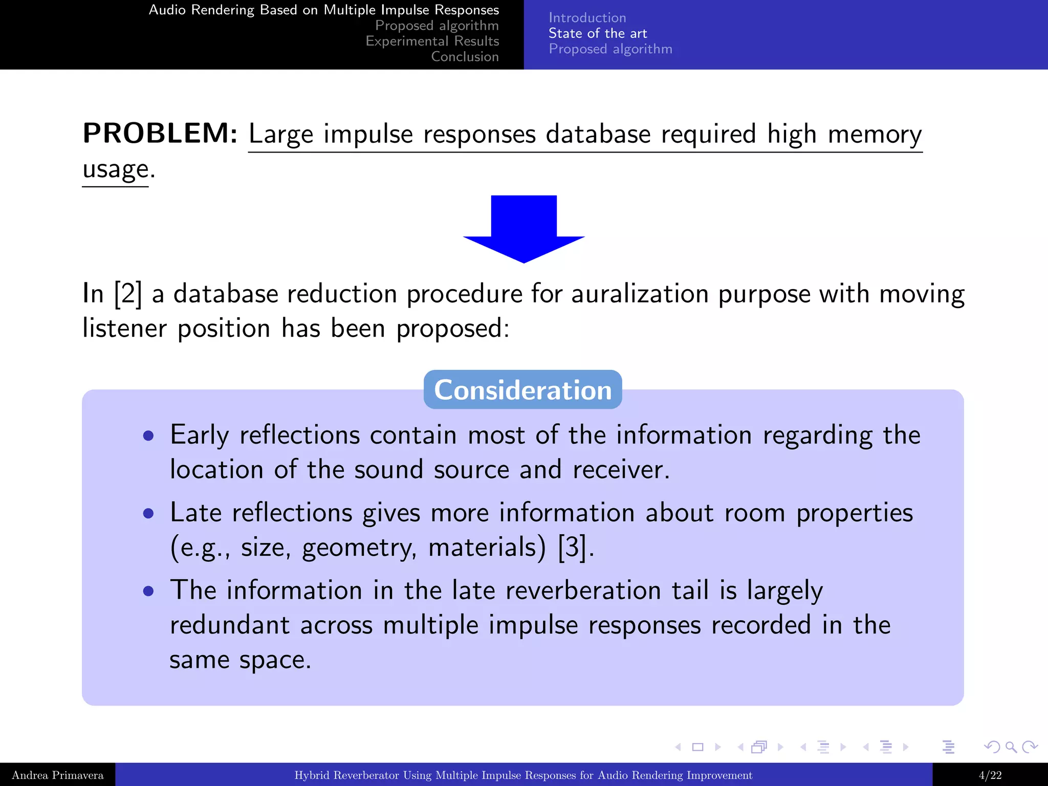 Audio Rendering Based on Multiple Impulse Responses
Proposed algorithm
Experimental Results
Conclusion

Introduction
State of the art
Proposed algorithm

PROBLEM: Large impulse responses database required high memory
usage.

In [2] a database reduction procedure for auralization purpose with moving
listener position has been proposed:
Consideration
• Early reﬂections contain most of the information regarding the

location of the sound source and receiver.
• Late reﬂections gives more information about room properties

(e.g., size, geometry, materials) [3].
• The information in the late reverberation tail is largely

redundant across multiple impulse responses recorded in the
same space.

Andrea Primavera

Hybrid Reverberator Using Multiple Impulse Responses for Audio Rendering Improvement

4/22

 