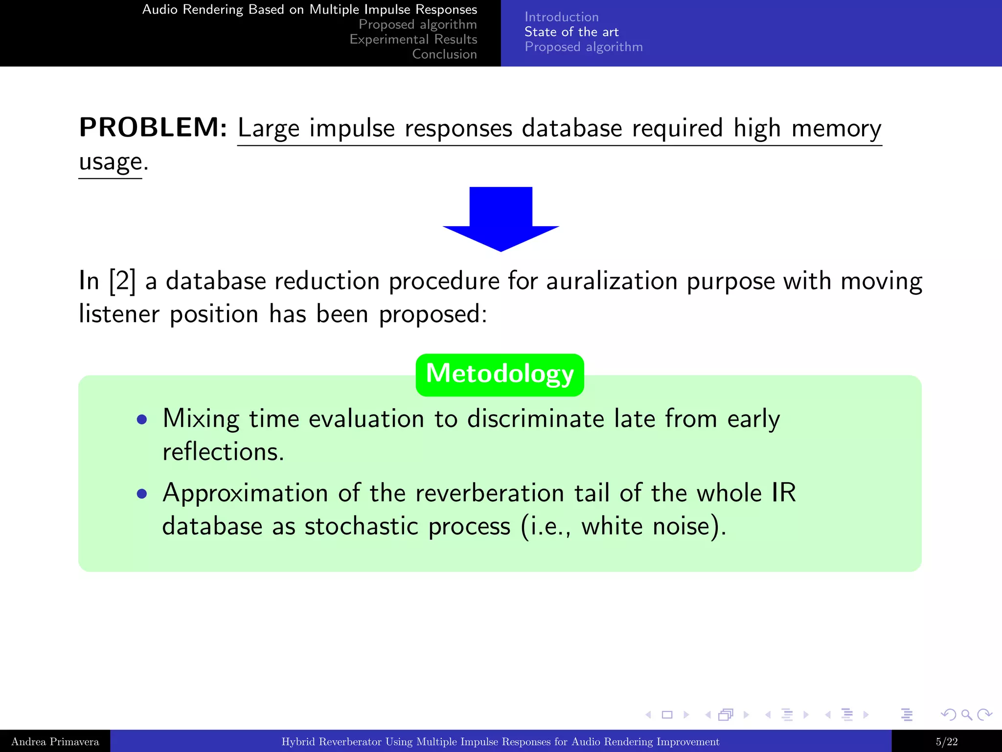 Audio Rendering Based on Multiple Impulse Responses
Proposed algorithm
Experimental Results
Conclusion

Introduction
State of the art
Proposed algorithm

PROBLEM: Large impulse responses database required high memory
usage.

In [2] a database reduction procedure for auralization purpose with moving
listener position has been proposed:
Metodology
• Mixing time evaluation to discriminate late from early

reﬂections.
• Approximation of the reverberation tail of the whole IR

database as stochastic process (i.e., white noise).

Andrea Primavera

Hybrid Reverberator Using Multiple Impulse Responses for Audio Rendering Improvement

5/22

 