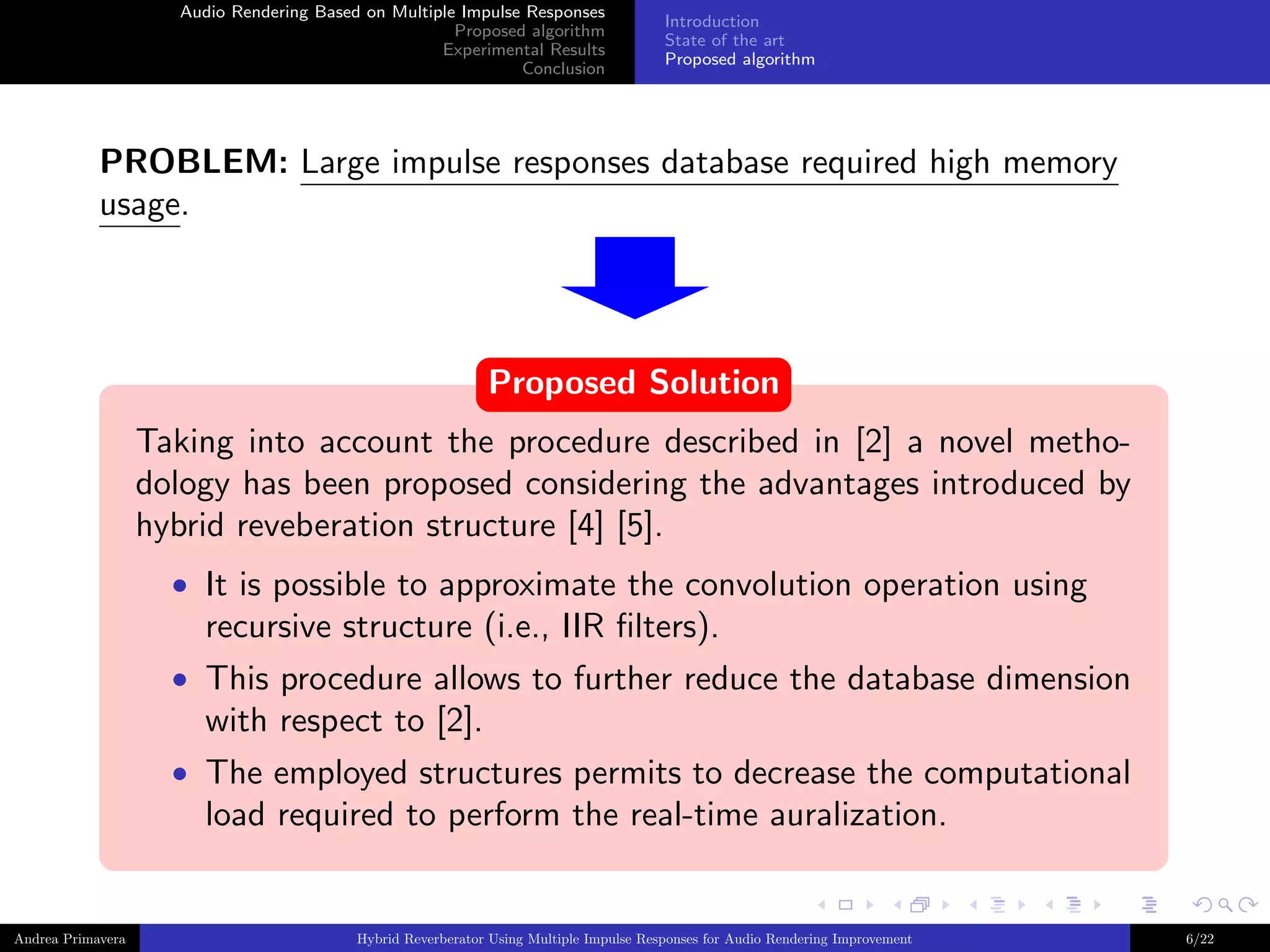 Audio Rendering Based on Multiple Impulse Responses
Proposed algorithm
Experimental Results
Conclusion

Introduction
State of the art
Proposed algorithm

PROBLEM: Large impulse responses database required high memory
usage.

Proposed Solution
Taking into account the procedure described in [2] a novel methodology has been proposed considering the advantages introduced by
hybrid reveberation structure [4] [5].
• It is possible to approximate the convolution operation using

recursive structure (i.e., IIR ﬁlters).
• This procedure allows to further reduce the database dimension

with respect to [2].
• The employed structures permits to decrease the computational

load required to perform the real-time auralization.

Andrea Primavera

Hybrid Reverberator Using Multiple Impulse Responses for Audio Rendering Improvement

6/22

 