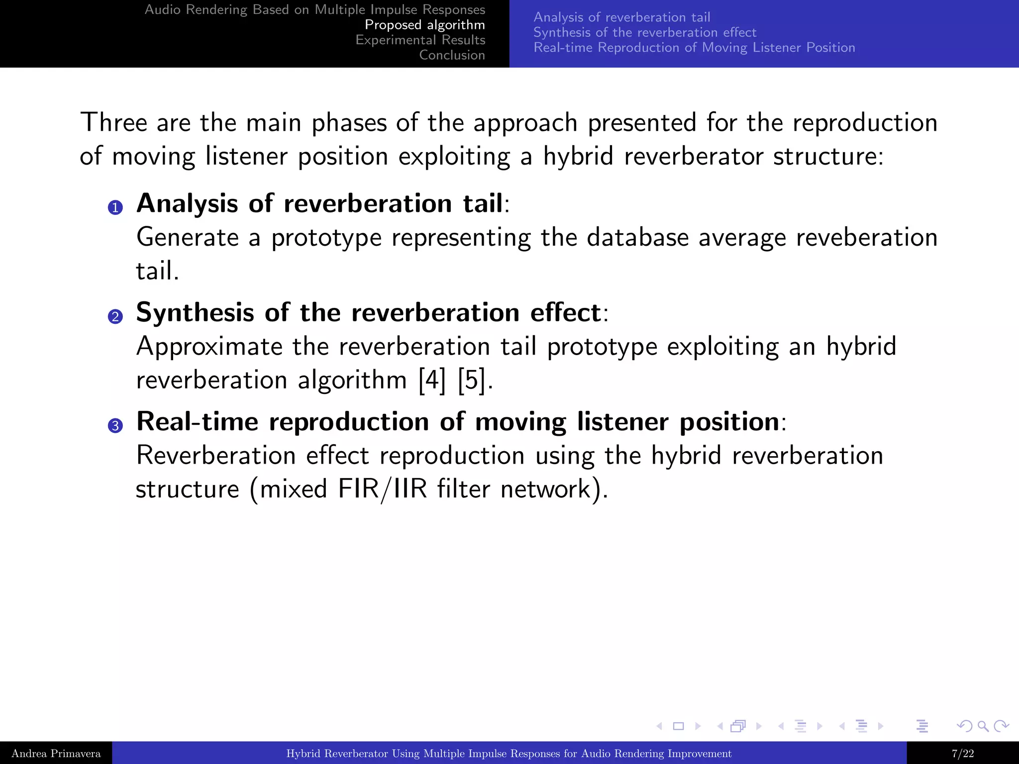 Audio Rendering Based on Multiple Impulse Responses
Proposed algorithm
Experimental Results
Conclusion

Analysis of reverberation tail
Synthesis of the reverberation eﬀect
Real-time Reproduction of Moving Listener Position

Three are the main phases of the approach presented for the reproduction
of moving listener position exploiting a hybrid reverberator structure:
1

2

3

Andrea Primavera

Analysis of reverberation tail:
Generate a prototype representing the database average reveberation
tail.
Synthesis of the reverberation eﬀect:
Approximate the reverberation tail prototype exploiting an hybrid
reverberation algorithm [4] [5].
Real-time reproduction of moving listener position:
Reverberation eﬀect reproduction using the hybrid reverberation
structure (mixed FIR/IIR ﬁlter network).

Hybrid Reverberator Using Multiple Impulse Responses for Audio Rendering Improvement

7/22

 