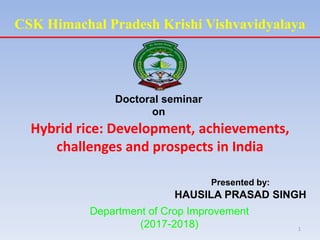 CSK Himachal Pradesh Krishi Vishvavidyalaya
Doctoral seminar
on
Hybrid rice: Development, achievements,
challenges and prospects in India
Presented by:
HAUSILA PRASAD SINGH
Department of Crop Improvement
(2017-2018) 1
 