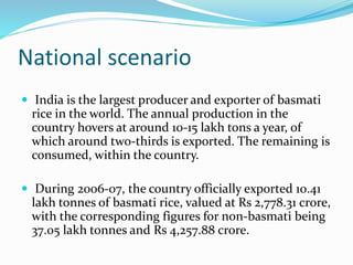 National scenario
 India is the largest producer and exporter of basmati
rice in the world. The annual production in the
country hovers at around 10-15 lakh tons a year, of
which around two-thirds is exported. The remaining is
consumed, within the country.
 During 2006-07, the country officially exported 10.41
lakh tonnes of basmati rice, valued at Rs 2,778.31 crore,
with the corresponding figures for non-basmati being
37.05 lakh tonnes and Rs 4,257.88 crore.
 