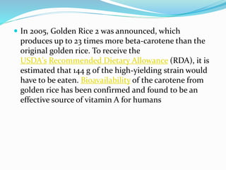  In 2005, Golden Rice 2 was announced, which
produces up to 23 times more beta-carotene than the
original golden rice. To receive the
USDA's Recommended Dietary Allowance (RDA), it is
estimated that 144 g of the high-yielding strain would
have to be eaten. Bioavailability of the carotene from
golden rice has been confirmed and found to be an
effective source of vitamin A for humans
 