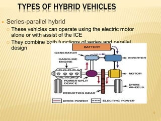 12 
TYPES OF HYBRID VEHICLES 
 Series-parallel hybrid 
 These vehicles can operate using the electric motor 
alone or with assist of the ICE 
 They combine both functions of series and parallel 
design 
 