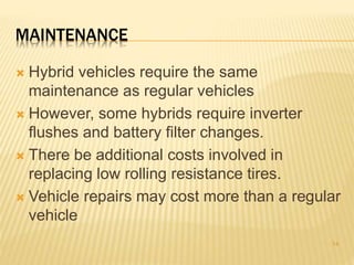 MAINTENANCE 
 Hybrid vehicles require the same 
maintenance as regular vehicles 
 However, some hybrids require inverter 
flushes and battery filter changes. 
 There be additional costs involved in 
replacing low rolling resistance tires. 
 Vehicle repairs may cost more than a regular 
vehicle 
14 
 