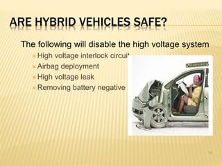 ARE HYBRID VEHICLES SAFE? 
The following will disable the high voltage system 
 High voltage interlock circuit 
 Airbag deployment 
 High voltage leak 
Removing battery negative 
16 
 
