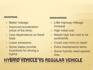 ADVANTAGES DISADVANTAGES 
 Better mileage 
 Improved acceleration 
(most of the time) 
 Less dependence on fossil 
fuels 
 Lower emissions 
 Some states provide 
incentives for driving a 
hybrid 
 Great driving experience 
 Little highway mileage 
increase 
 High initial cost 
 Needs high fuel cost to be 
worthwhile 
 Could cost more to repair 
 Extra maintenance items 
 Some hybrids need special 
tires 
HYBRID VEHICLE VS REGULAR VEHICLE 
19 
 