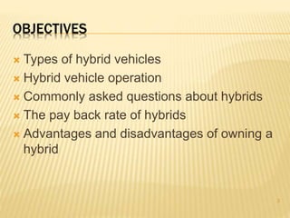 OBJECTIVES 
 Types of hybrid vehicles 
 Hybrid vehicle operation 
 Commonly asked questions about hybrids 
 The pay back rate of hybrids 
 Advantages and disadvantages of owning a 
hybrid 
3 
 