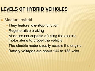 5 
LEVELS OF HYBRID VEHICLES 
 Medium hybrid 
 They feature idle-stop function 
 Regenerative braking 
 Most are not capable of using the electric 
motor alone to propel the vehicle 
 The electric motor usually assists the engine 
 Battery voltages are about 144 to 158 volts 
 