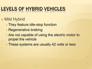 6 
LEVELS OF HYBRID VEHICLES 
 Mild Hybrid 
 They feature idle-stop function 
 Regenerative braking 
 Are not capable of using the electric motor to 
propel the vehicle 
 These systems are usually 42 volts or less 
 
