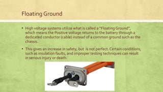 Floating Ground
▪ High voltage systems utilize what is called a “Floating Ground”,
which means the Positive voltage returns to the battery through a
dedicated conductor (cable) instead of a common ground such as the
chassis.
▪ This gives an increase in safety, but is not perfect. Certain conditions,
such as insulation faults, and improper testing techniques can result
in serious injury or death.
 