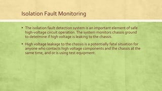Isolation Fault Monitoring
▪ The isolation fault detection system is an important element of safe
high-voltage circuit operation.The system monitors chassis ground
to determine if high voltage is leaking to the chassis.
▪ High voltage leakage to the chassis is a potentially fatal situation for
anyone who contacts high voltage components and the chassis at the
same time, and or is using test equipment.
 